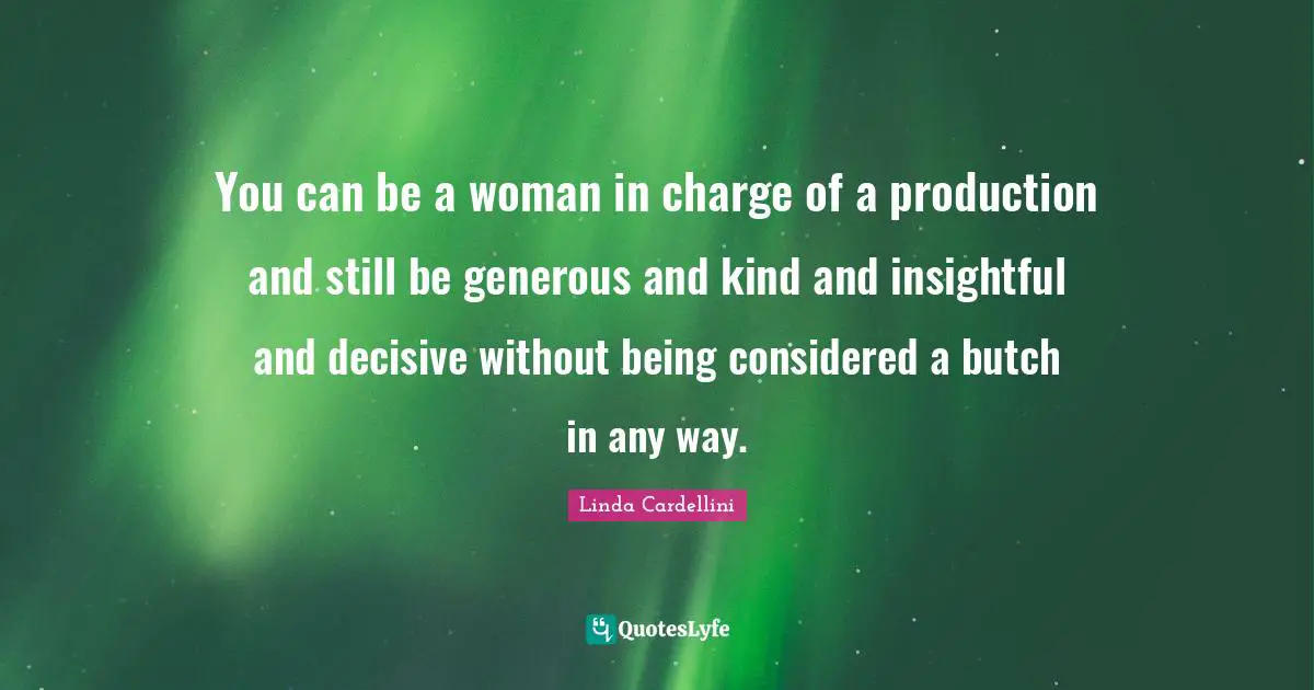 You can be a woman in charge of a production and still be generous and kind and insightful and decisive without being considered a butch in any way.
