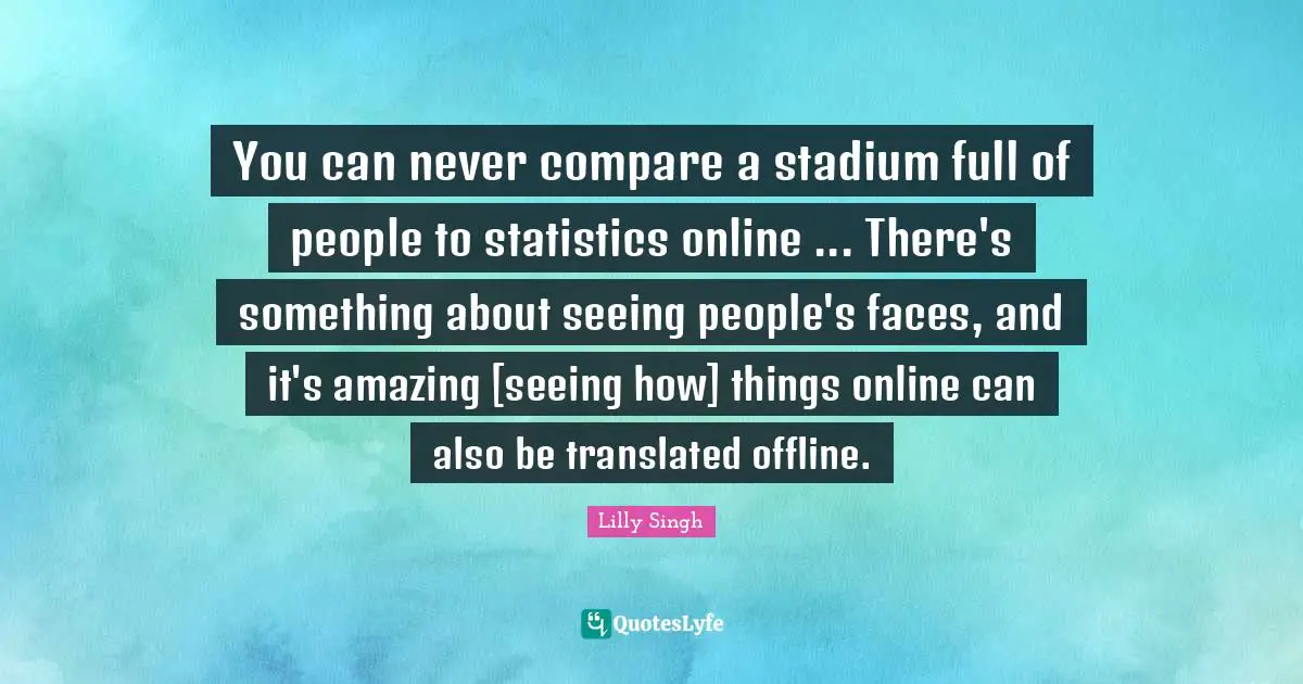 Lilly Singh Quotes: "You can never compare a stadium full of people to statistics online ... There's something about seeing people's faces, and it's amazing [seeing how] things online can also be translated offline."
