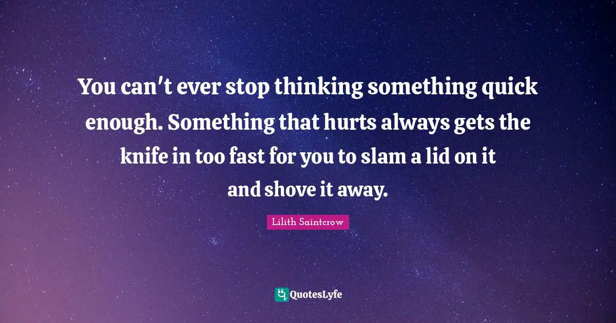 You can't ever stop thinking something quick enough. Something that hurts always gets the knife in too fast for you to slam a lid on it and shove it away.