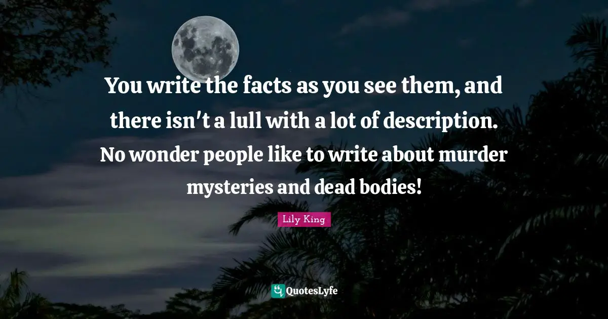 You write the facts as you see them, and there isn't a lull with a lot of description. No wonder people like to write about murder mysteries and dead bodies!