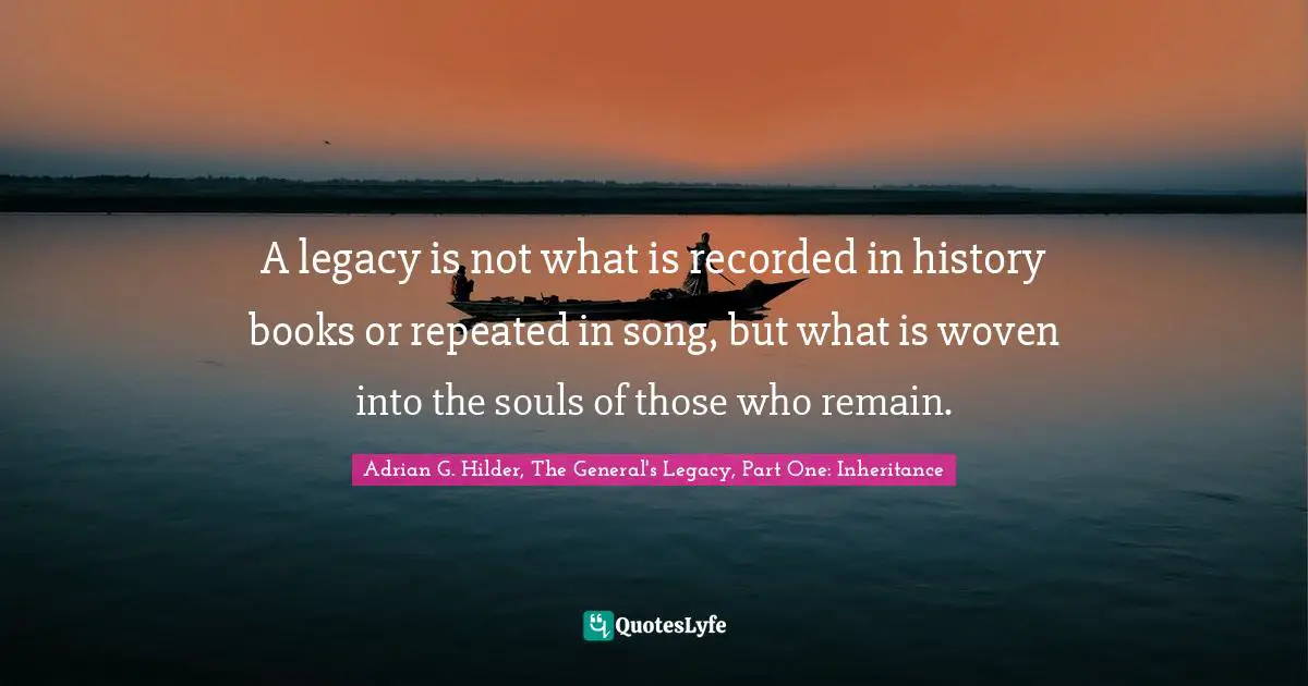 A legacy is not what is recorded in history books or repeated in song, but what is woven into the souls of those who remain.