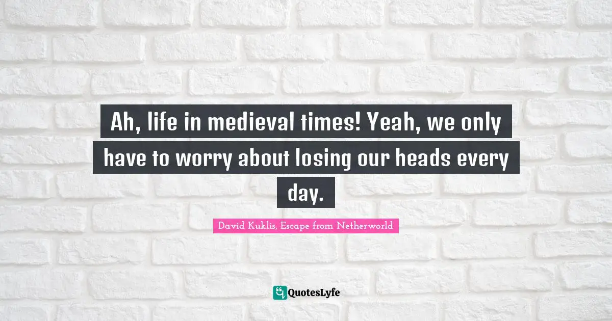 Ah, life in medieval times! Yeah, we only have to worry about losing our heads every day.