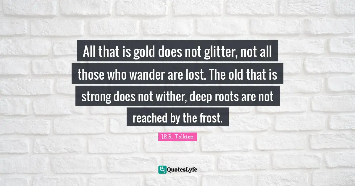 All that is gold does not glitter, not all those who wander are lost. The old that is strong does not wither, deep roots are not reached by the frost.