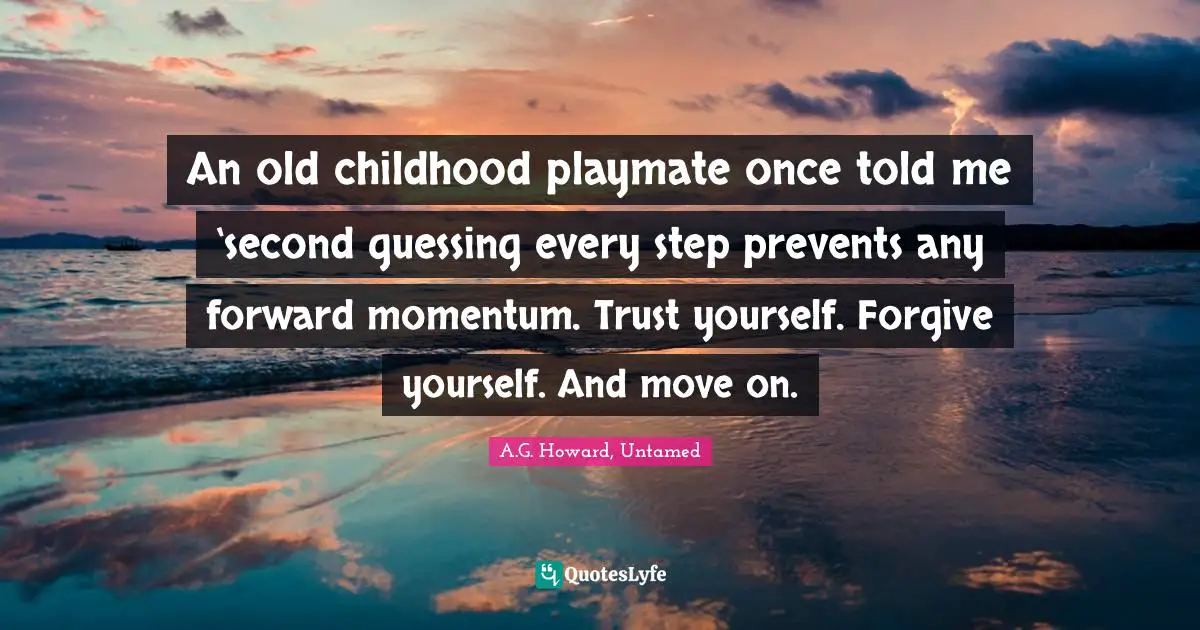 An old childhood playmate once told me ‘second guessing every step prevents any forward momentum. Trust yourself. Forgive yourself. And move on.