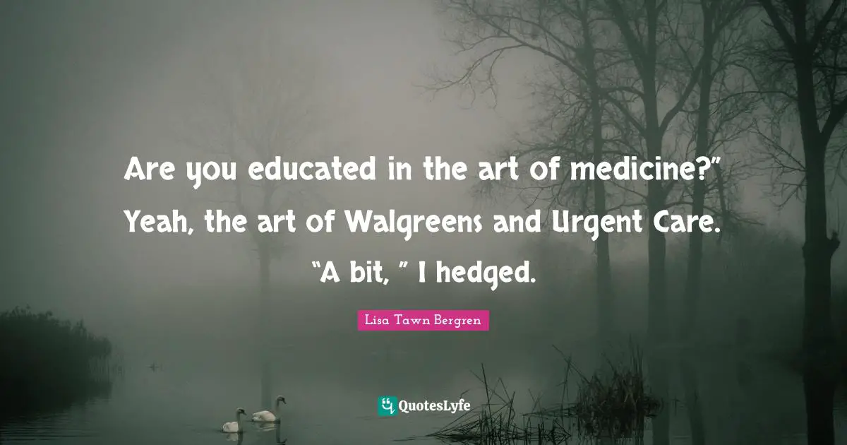 Are you educated in the art of medicine?” Yeah, the art of Walgreens and Urgent Care. “A bit, ” I hedged.