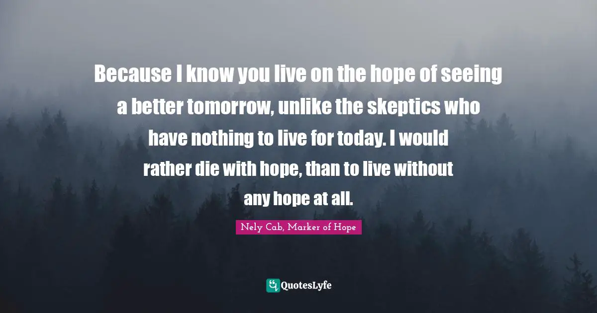 Because I know you live on the hope of seeing a better tomorrow, unlike the skeptics who have nothing to live for today. I would rather die with hope, than to live without any hope at all.