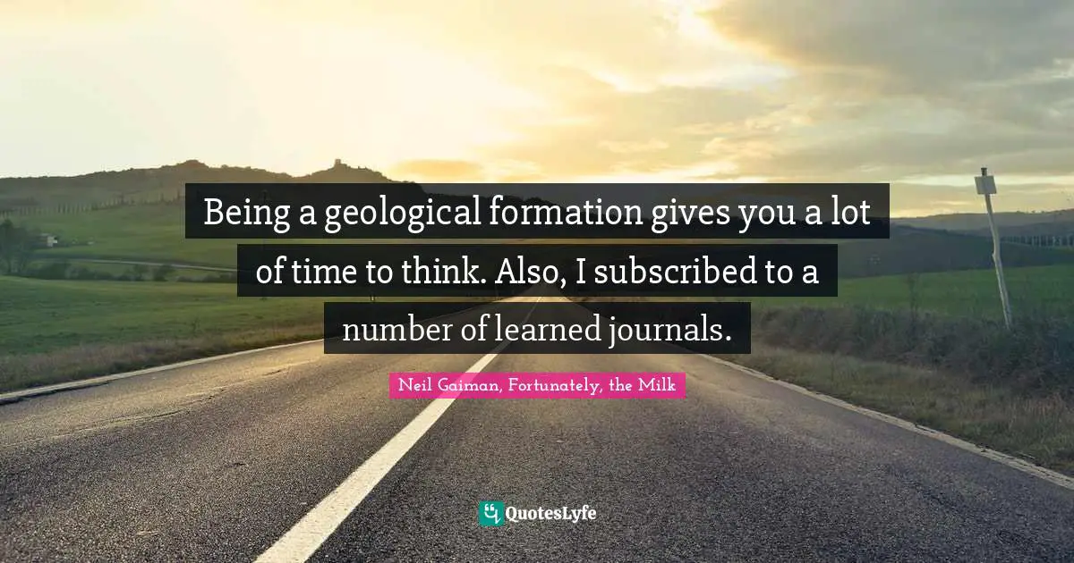 Being a geological formation gives you a lot of time to think. Also, I subscribed to a number of learned journals.