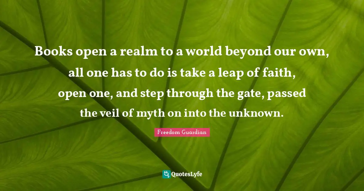Books open a realm to a world beyond our own, all one has to do is take a leap of faith, open one, and step through the gate, passed the veil of myth on into the unknown.