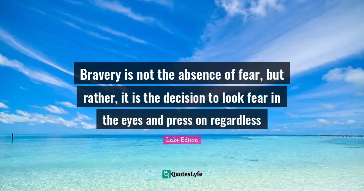 Bravery is not the absence of fear, but rather, it is the decision to look fear in the eyes and press on regardless