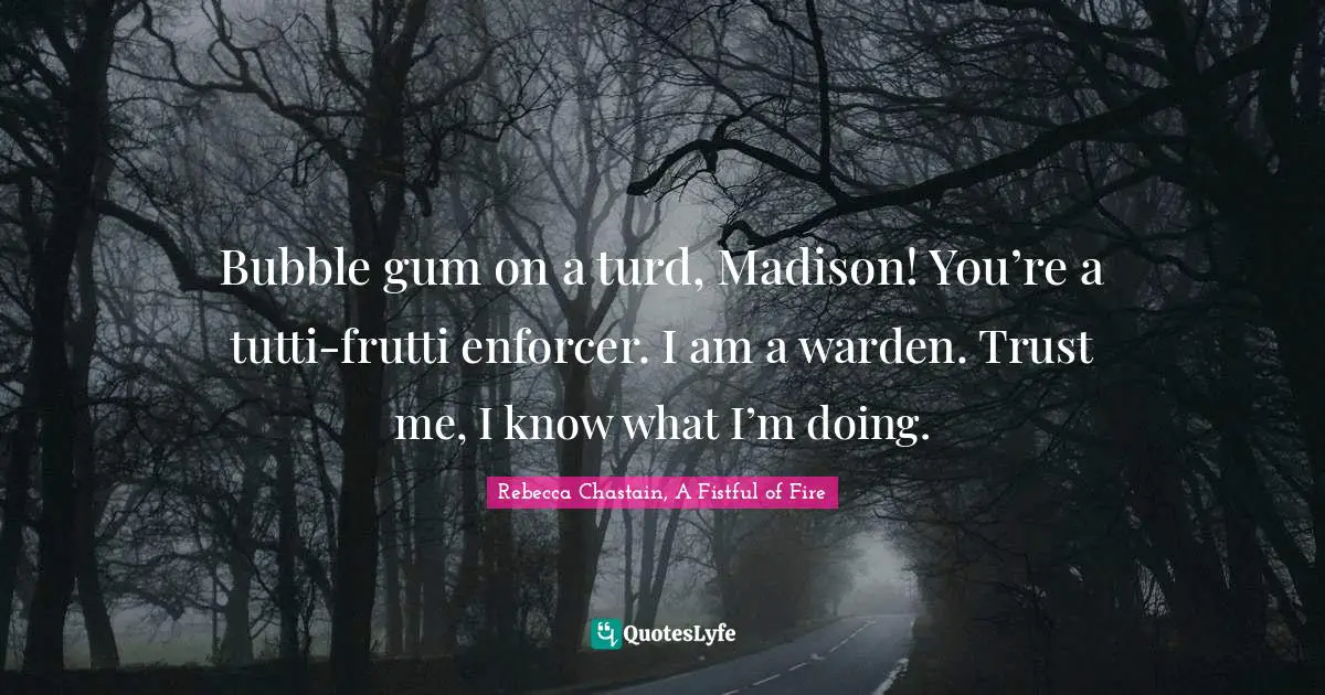 Bubble gum on a turd, Madison! You’re a tutti-frutti enforcer. I am a warden. Trust me, I know what I’m doing.