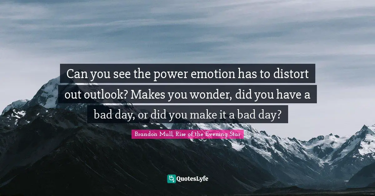 Can you see the power emotion has to distort out outlook? Makes you wonder, did you have a bad day, or did you make it a bad day?