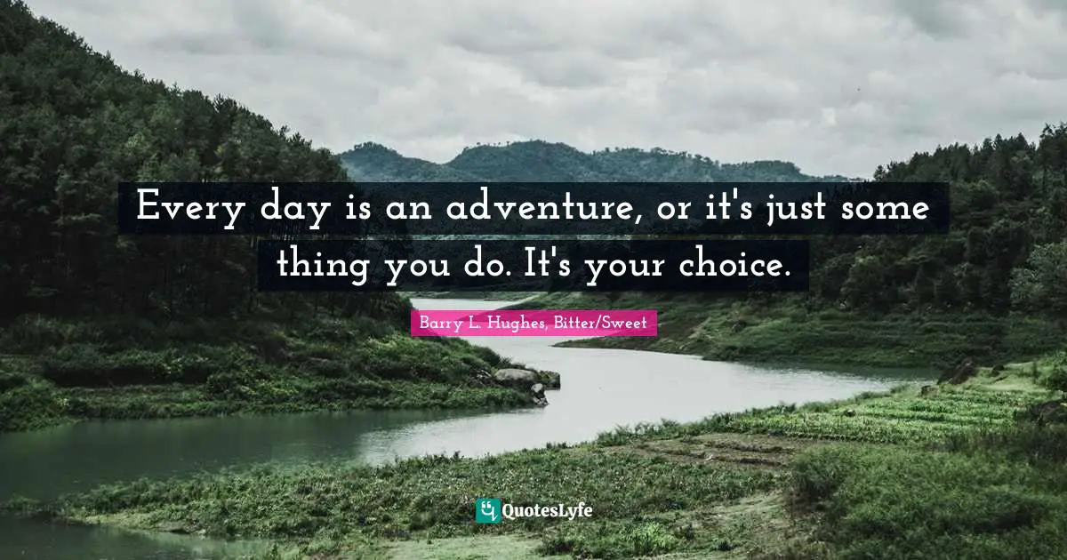 Every day is an adventure, or it's just some thing you do. It's your choice.