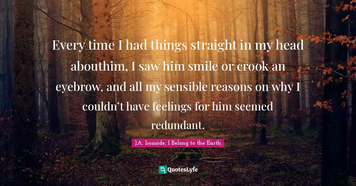 Every time I had things straight in my head abouthim, I saw him smile or crook an eyebrow, and all my sensible reasons on why I couldn’t have feelings for him seemed redundant.