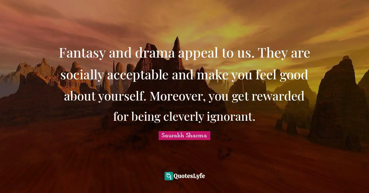 Fantasy and drama appeal to us. They are socially acceptable and make you feel good about yourself. Moreover, you get rewarded for being cleverly ignorant.