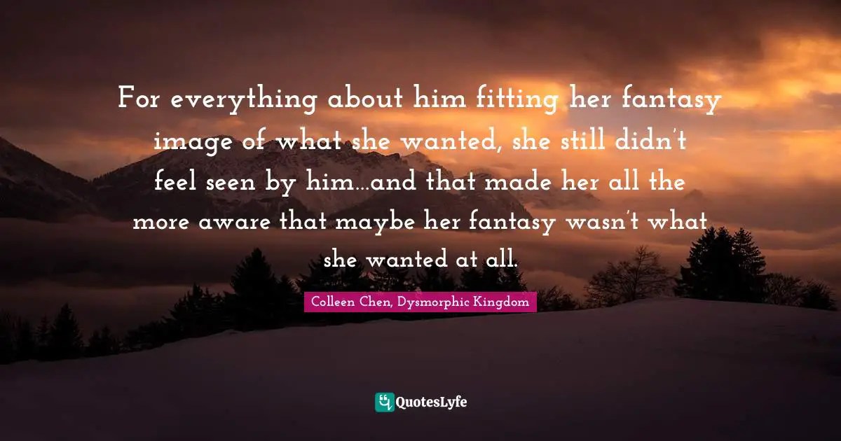 Colleen Chen, Dysmorphic Kingdom Quotes: "For everything about him fitting her fantasy image of what she wanted, she still didn’t feel seen by him…and that made her all the more aware that maybe her fantasy wasn’t what she wanted at all."