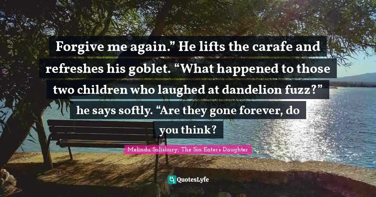 Forgive me again.” He lifts the carafe and refreshes his goblet. “What happened to those two children who laughed at dandelion fuzz?” he says softly. “Are they gone forever, do you think?