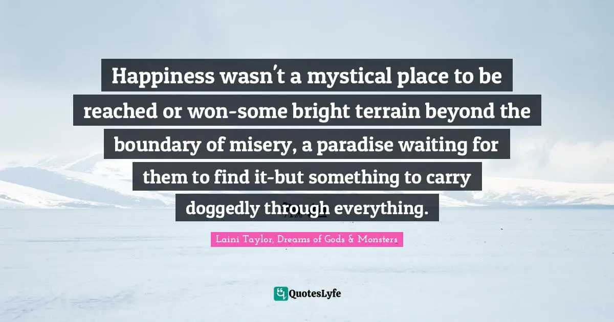 Happiness wasn't a mystical place to be reached or won-some bright terrain beyond the boundary of misery, a paradise waiting for them to find it-but something to carry doggedly through everything.