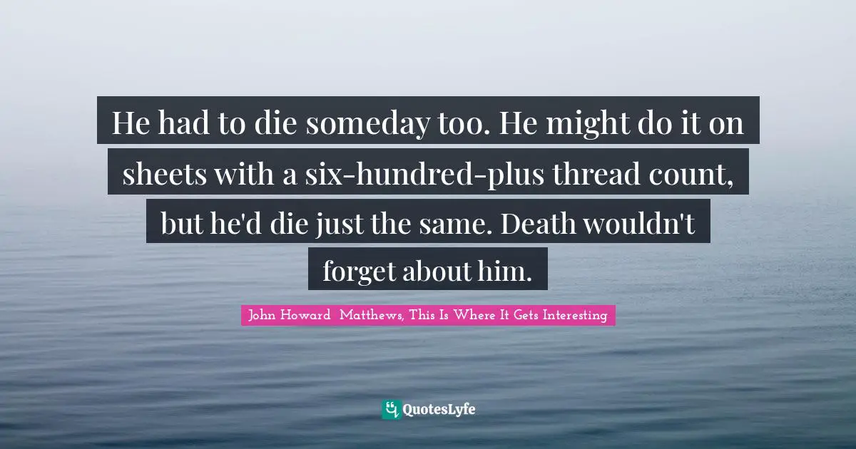 He had to die someday too. He might do it on sheets with a six-hundred-plus thread count, but he'd die just the same. Death wouldn't forget about him.