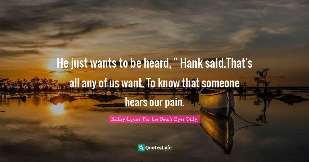 He just wants to be heard, " Hank said.That's all any of us want. To know that someone hears our pain.