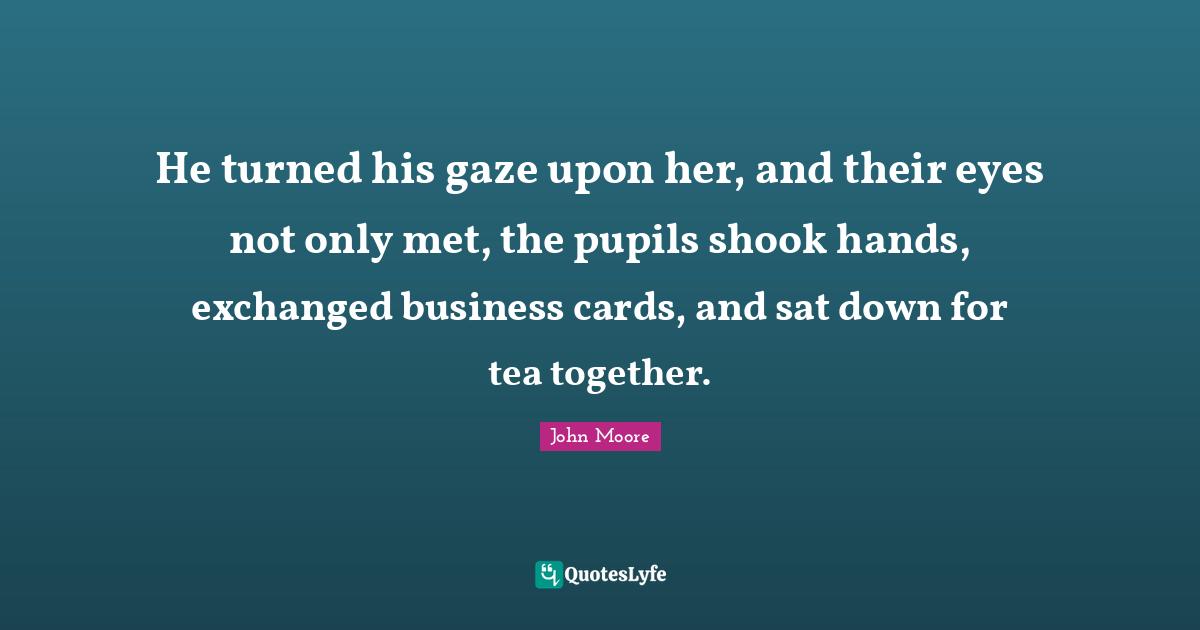 He turned his gaze upon her, and their eyes not only met, the pupils shook hands, exchanged business cards, and sat down for tea together.