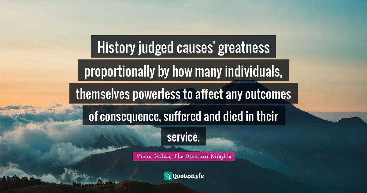 History judged causes' greatness proportionally by how many individuals, themselves powerless to affect any outcomes of consequence, suffered and died in their service.