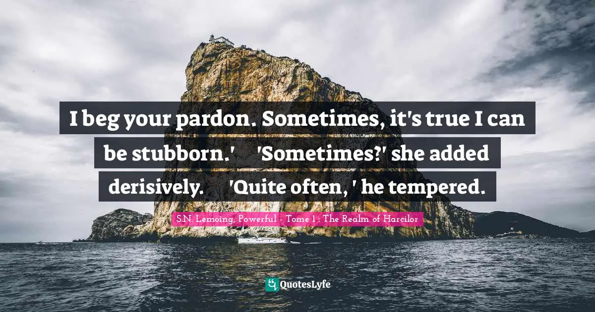 I beg your pardon. Sometimes, it's true I can be stubborn.'	'Sometimes?' she added derisively.	'Quite often, ' he tempered.