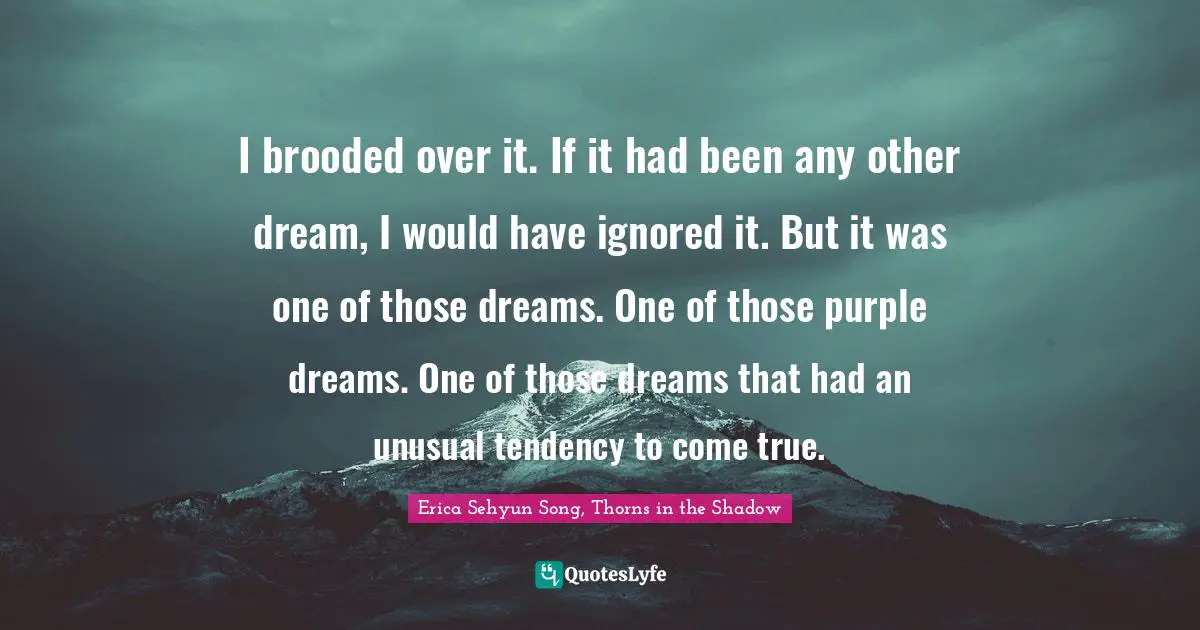 Erica Sehyun Song, Thorns In The Shadow Quotes: "I brooded over it. If it had been any other dream, I would have ignored it. But it was one of those dreams. One of those purple dreams. One of those dreams that had an unusual tendency to come true."