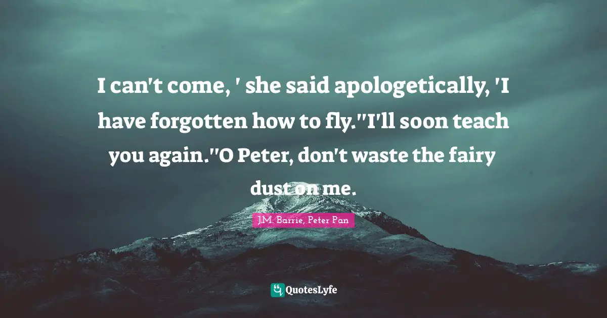 I can't come, ' she said apologetically, 'I have forgotten how to fly.''I'll soon teach you again.''O Peter, don't waste the fairy dust on me.