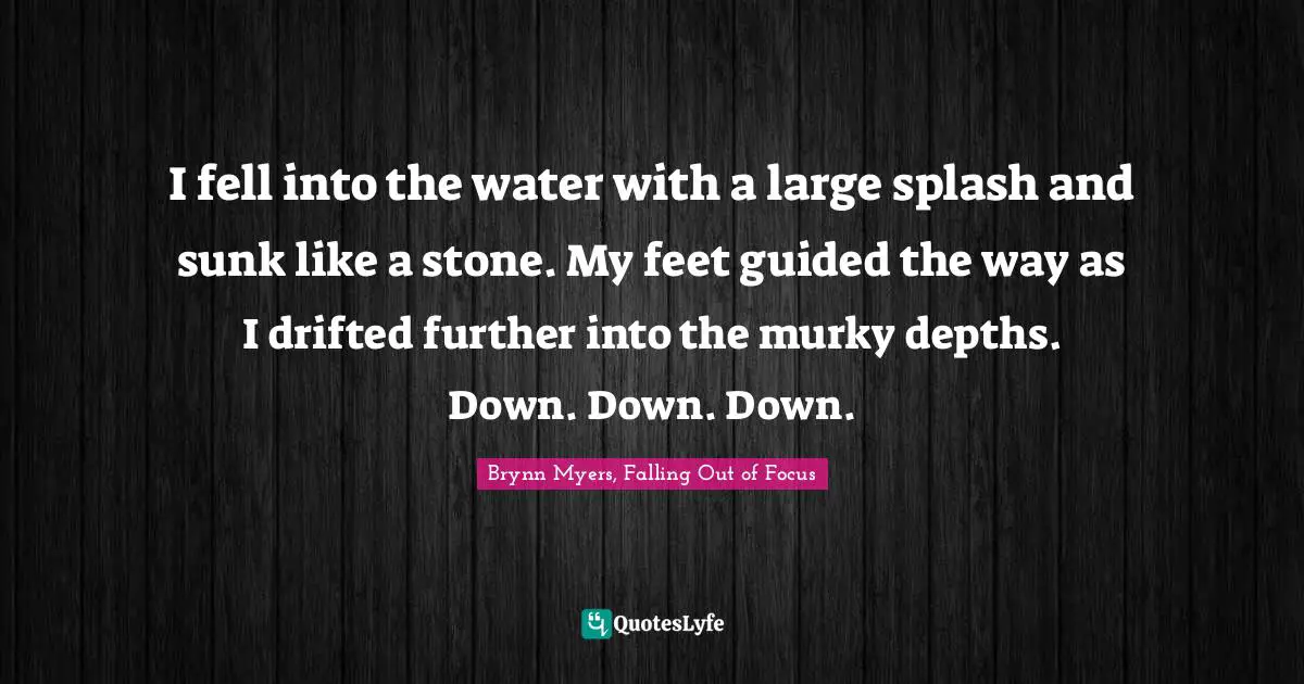 Brynn Myers, Falling Out of Focus Quotes: I fell into the water with a large splash and sunk like a stone. My feet guided the way as I drifted further into the murky depths. Down. Down. Down.