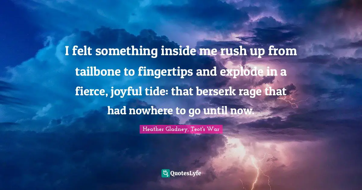 I felt something inside me rush up from tailbone to fingertips and explode in a fierce, joyful tide: that berserk rage that had nowhere to go until now.