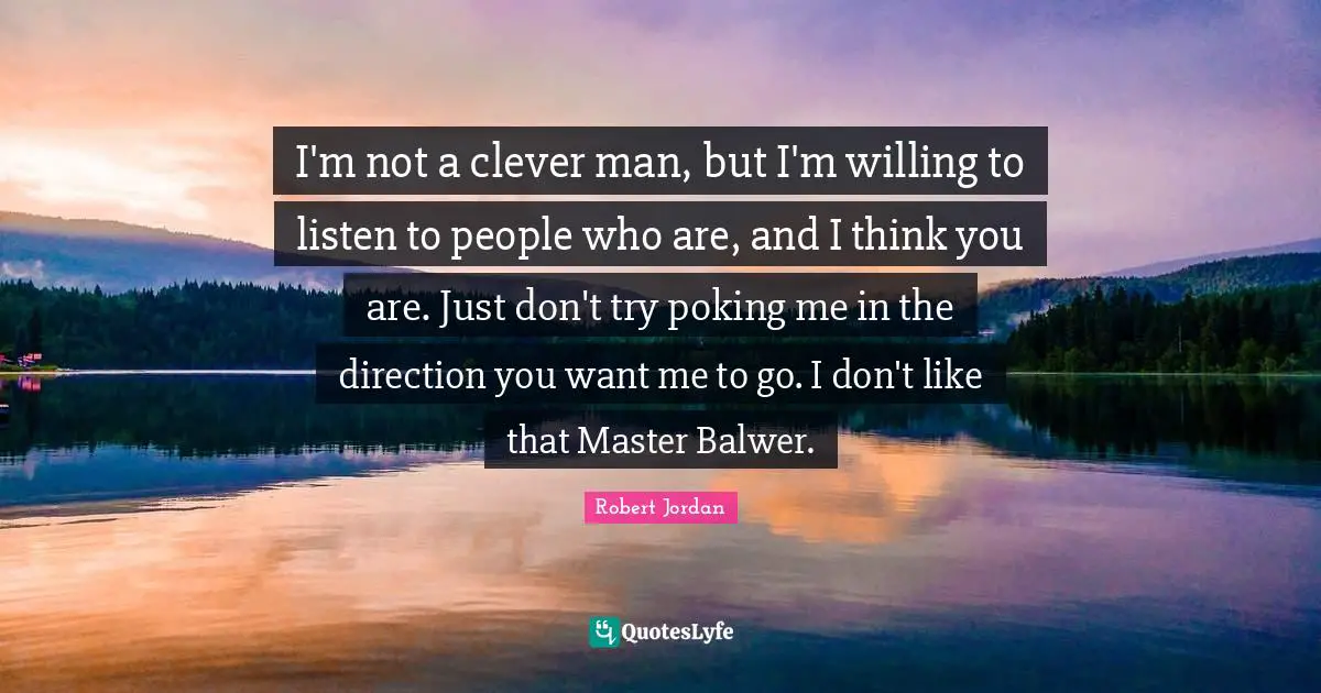 I'm not a clever man, but I'm willing to listen to people who are, and I think you are. Just don't try poking me in the direction you want me to go. I don't like that Master Balwer.