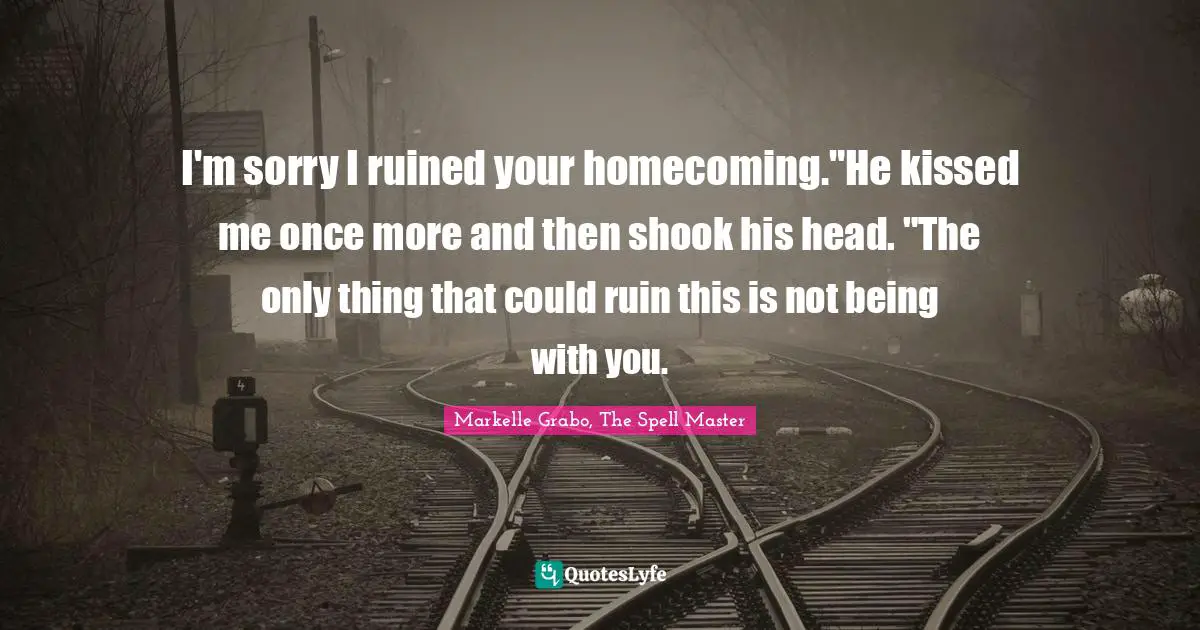 I'm sorry I ruined your homecoming."He kissed me once more and then shook his head. "The only thing that could ruin this is not being with you.