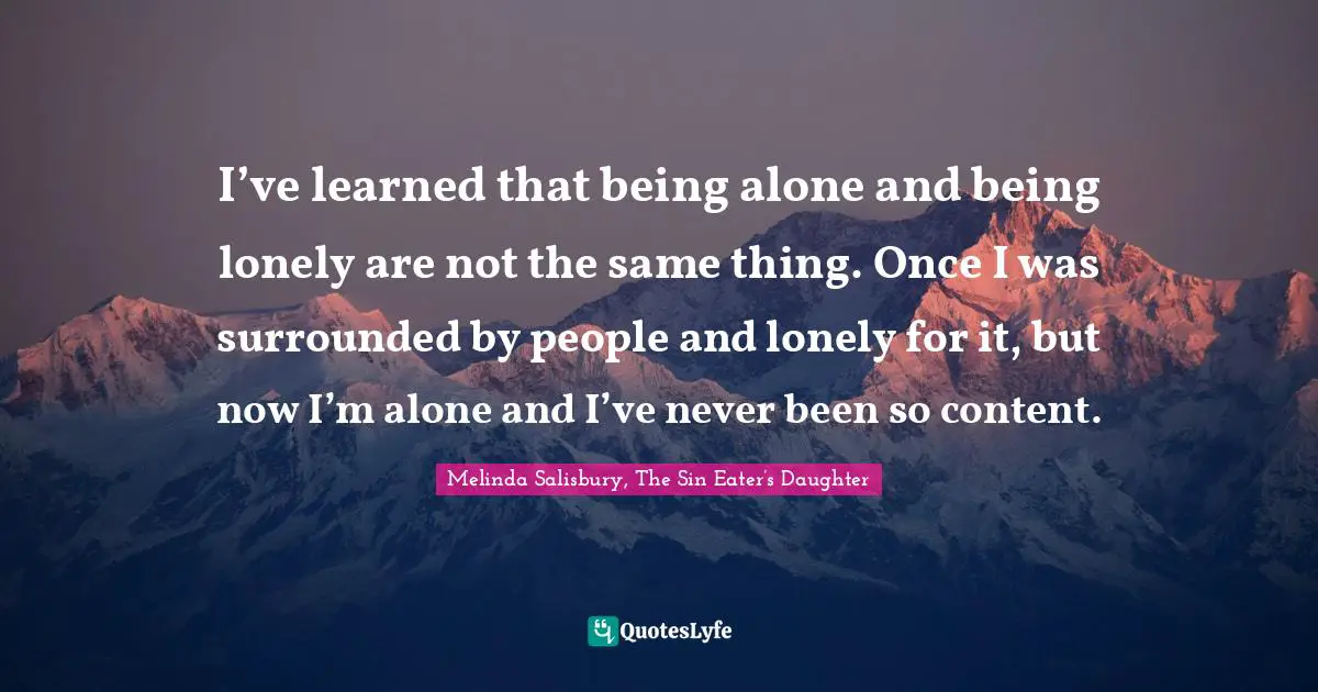 I’ve learned that being alone and being lonely are not the same thing. Once I was surrounded by people and lonely for it, but now I’m alone and I’ve never been so content.