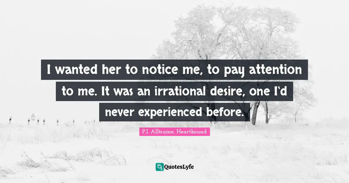 I wanted her to notice me, to pay attention to me. It was an irrational desire, one I‘d never experienced before.