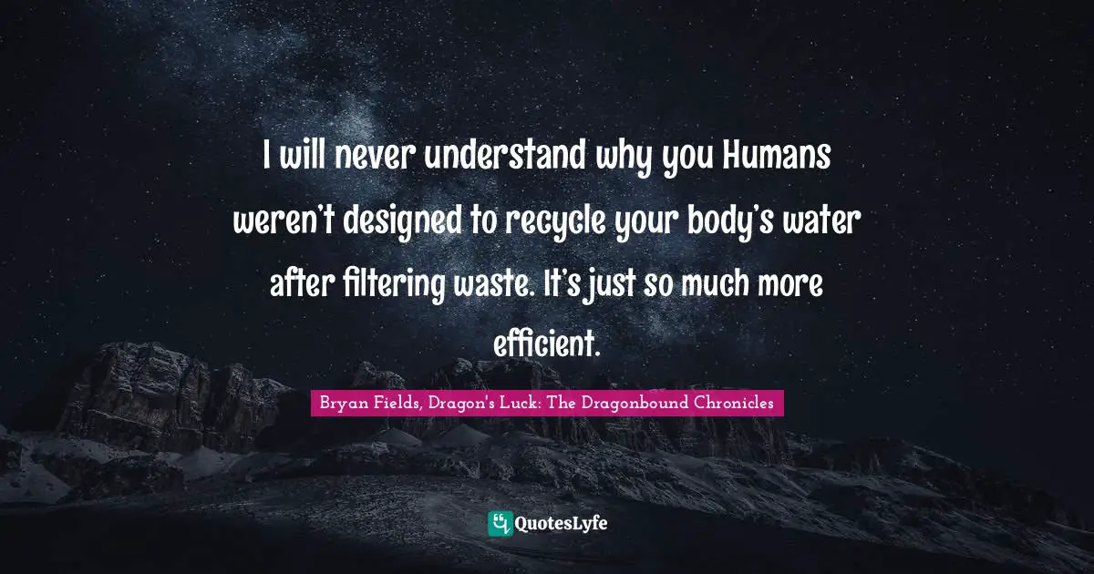 I will never understand why you Humans weren’t designed to recycle your body’s water after filtering waste. It’s just so much more efficient.