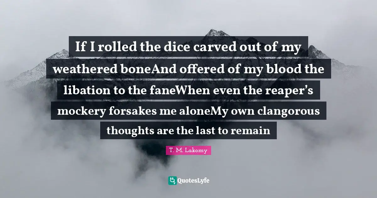 If I rolled the dice carved out of my weathered boneAnd offered of my blood the libation to the faneWhen even the reaper’s mockery forsakes me aloneMy own clangorous thoughts are the last to remain