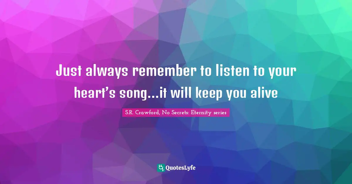 Just always remember to listen to your heart’s song…it will keep you alive