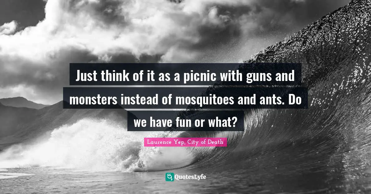 Just think of it as a picnic with guns and monsters instead of mosquitoes and ants. Do we have fun or what?