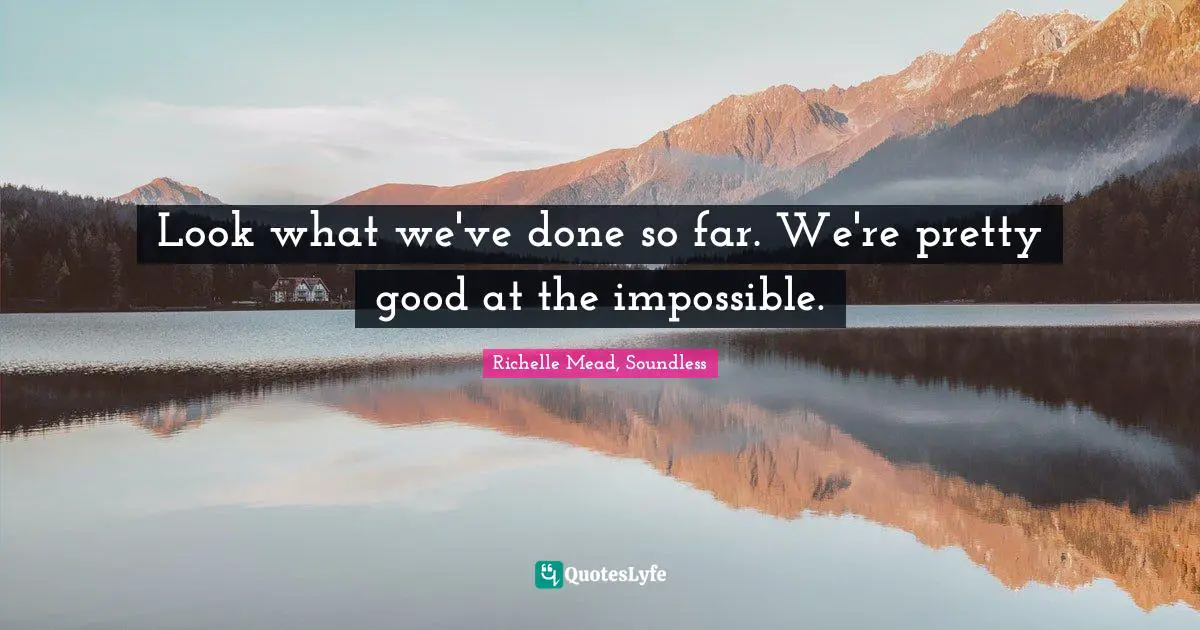 Look what we've done so far. We're pretty good at the impossible.