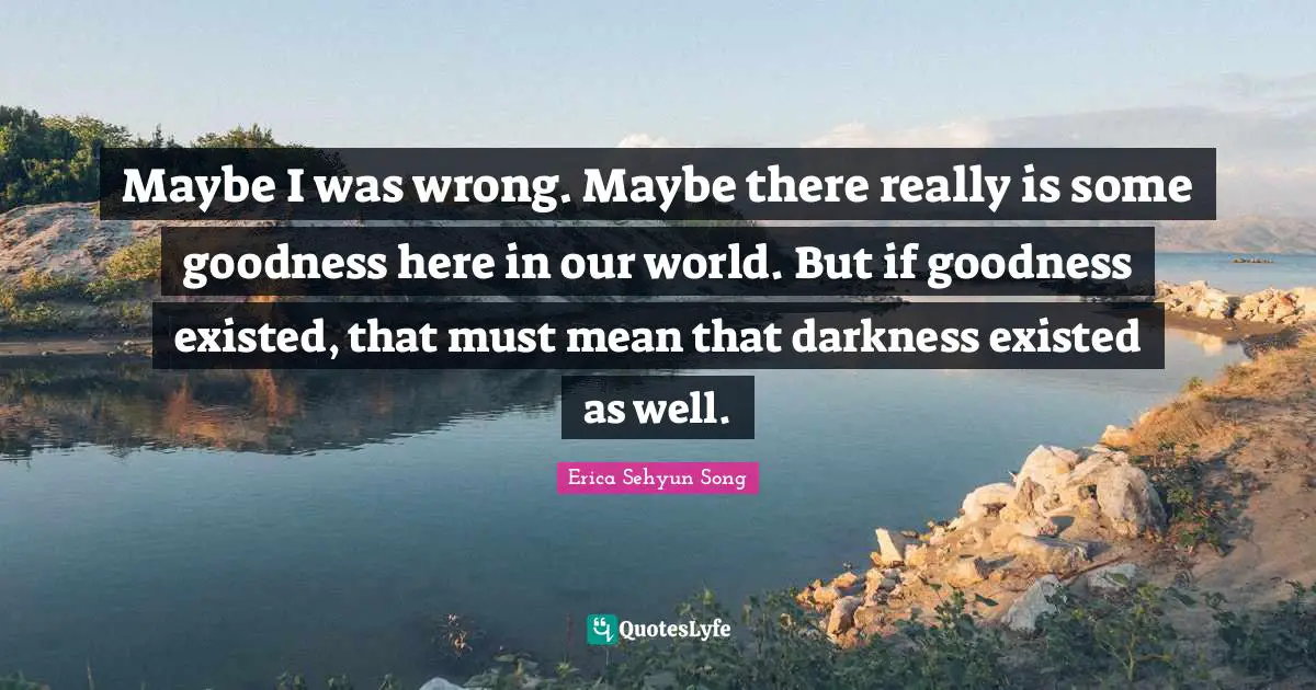 Maybe I was wrong. Maybe there really is some goodness here in our world. But if goodness existed, that must mean that darkness existed as well.