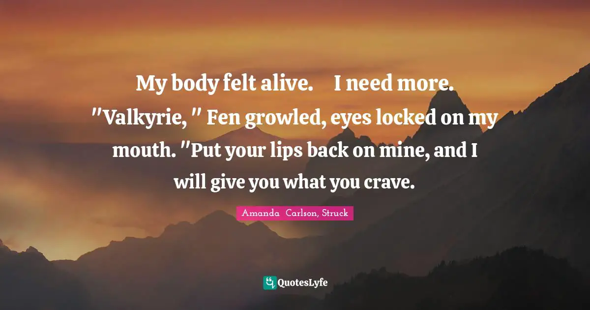 My body felt alive.	I need more.	"Valkyrie, " Fen growled, eyes locked on my mouth. "Put your lips back on mine, and I will give you what you crave.