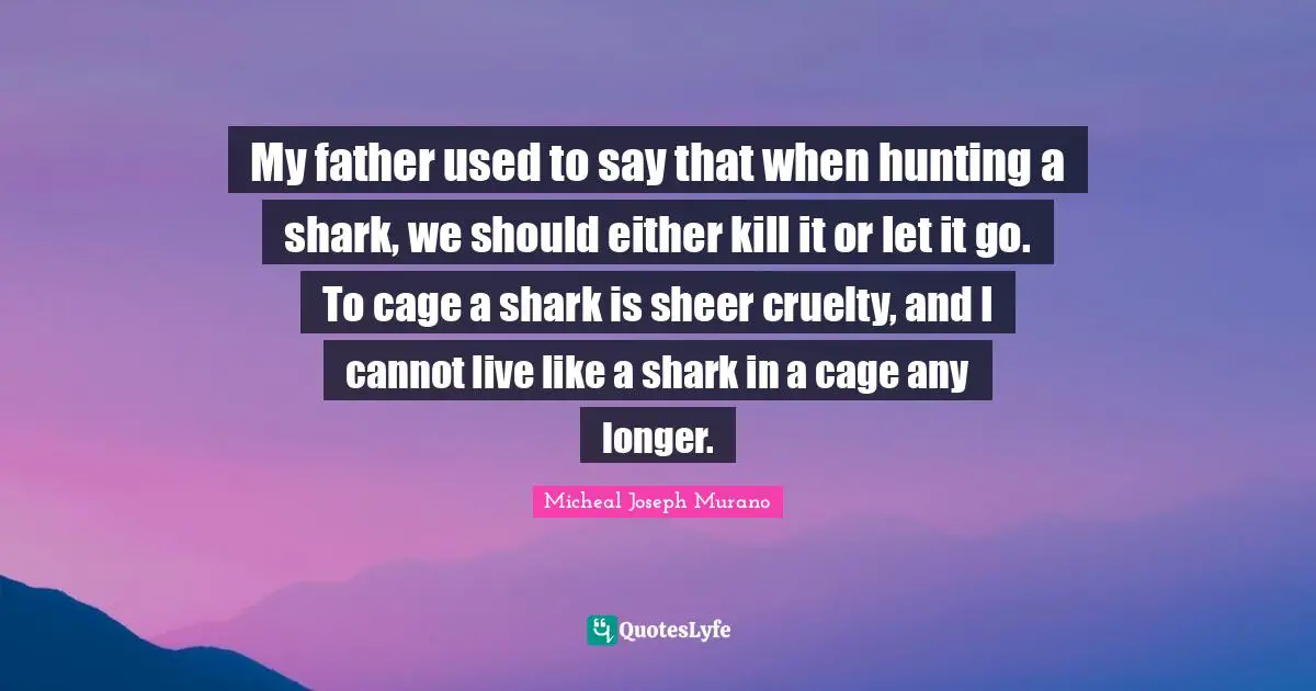 My father used to say that when hunting a shark, we should either kill it or let it go. To cage a shark is sheer cruelty, and I cannot live like a shark in a cage any longer.