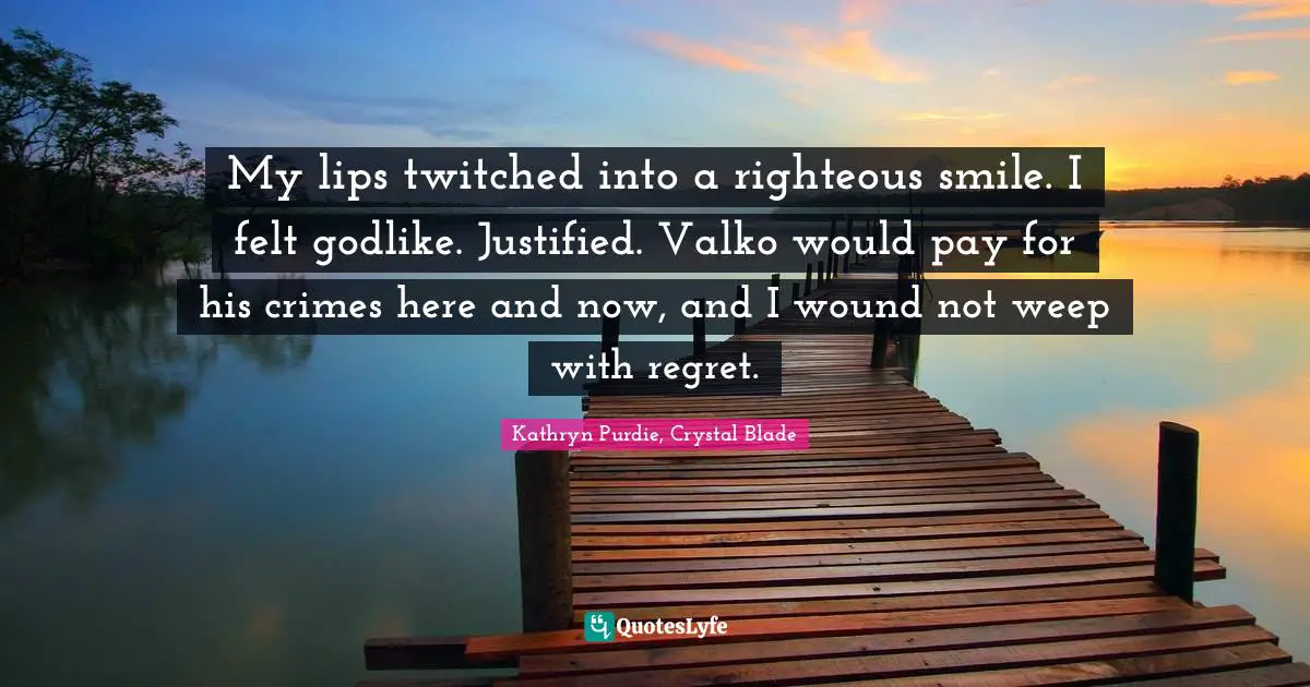 My lips twitched into a righteous smile. I felt godlike. Justified. Valko would pay for his crimes here and now, and I wound not weep with regret.