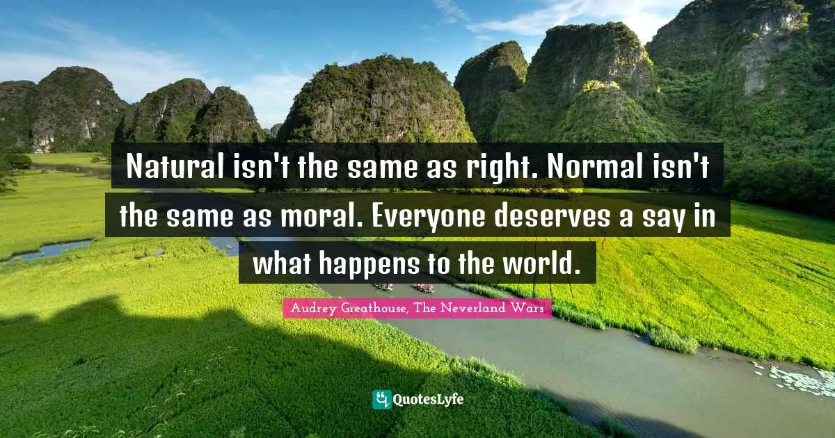 Natural isn't the same as right. Normal isn't the same as moral. Everyone deserves a say in what happens to the world.