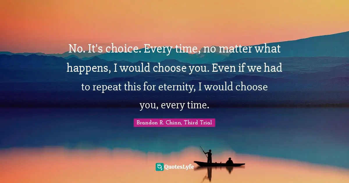 No. It's choice. Every time, no matter what happens, I would choose you. Even if we had to repeat this for eternity, I would choose you, every time.