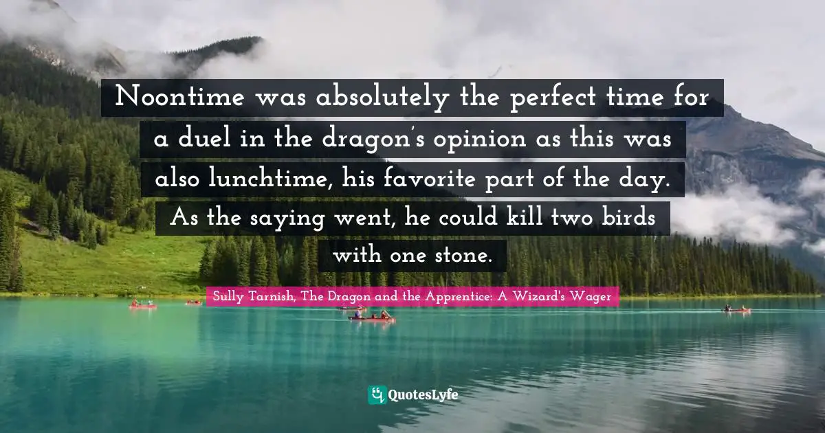 Sully Tarnish, The Dragon And The Apprentice: A Wizard's Wager Quotes: "Noontime was absolutely the perfect time for a duel in the dragon’s opinion as this was also lunchtime, his favorite part of the day. As the saying went, he could kill two birds with one stone."