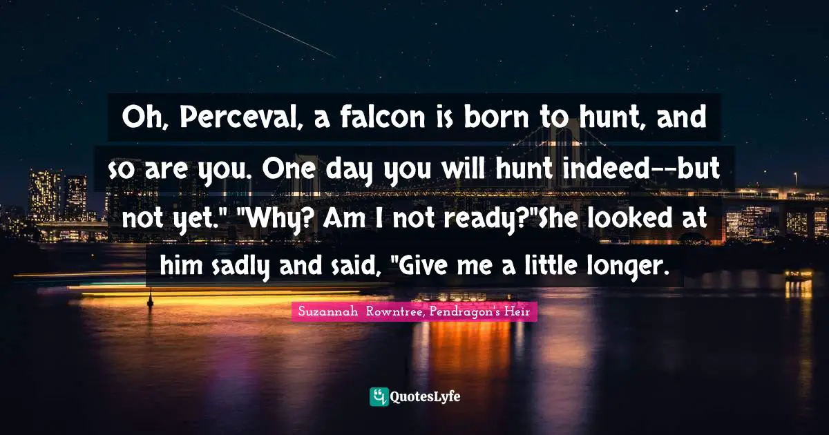 Oh, Perceval, a falcon is born to hunt, and so are you. One day you will hunt indeed--but not yet." "Why? Am I not ready?"She looked at him sadly and said, "Give me a little longer.