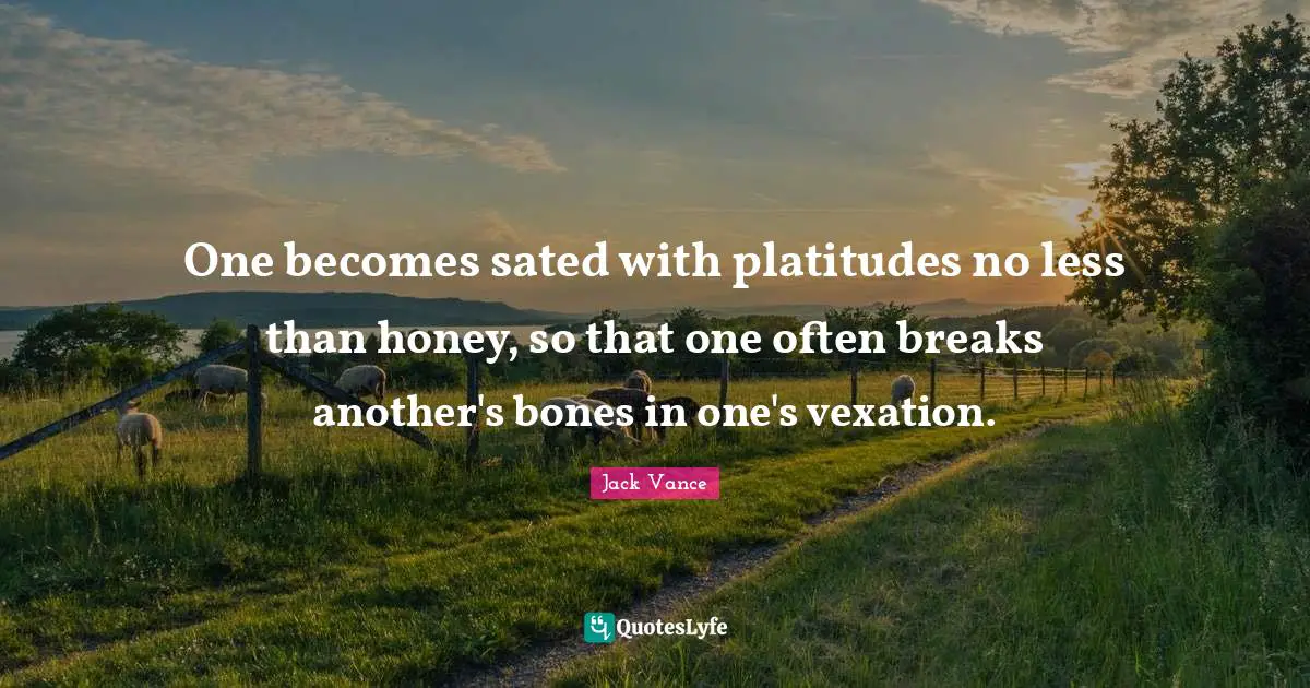 One becomes sated with platitudes no less than honey, so that one often breaks another's bones in one's vexation.