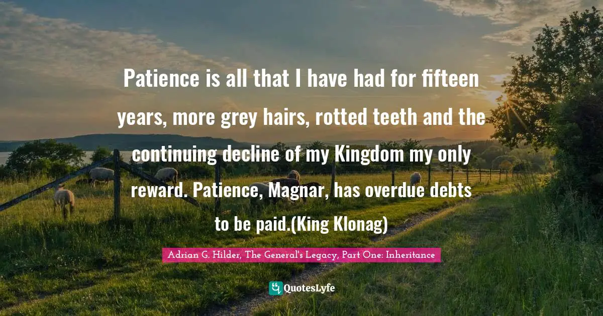 Adrian G. Hilder, The General's Legacy, Part One: Inheritance Quotes: "Patience is all that I have had for fifteen years, more grey hairs, rotted teeth and the continuing decline of my Kingdom my only reward. Patience, Magnar, has overdue debts to be paid.(King Klonag)"