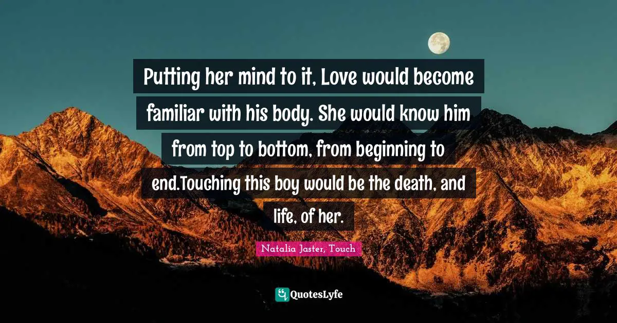Putting her mind to it, Love would become familiar with his body. She would know him from top to bottom, from beginning to end.Touching this boy would be the death, and life, of her.